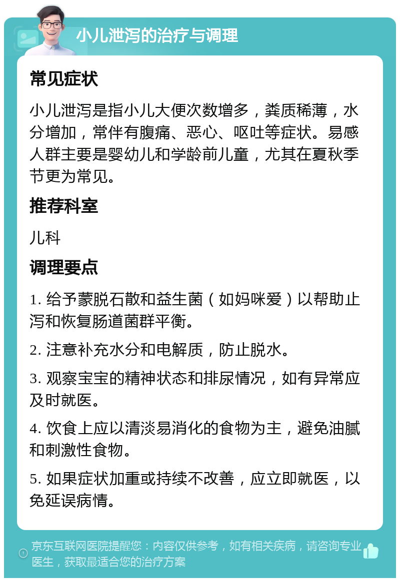 小儿泄泻的治疗与调理 常见症状 小儿泄泻是指小儿大便次数增多，粪质稀薄，水分增加，常伴有腹痛、恶心、呕吐等症状。易感人群主要是婴幼儿和学龄前儿童，尤其在夏秋季节更为常见。 推荐科室 儿科 调理要点 1. 给予蒙脱石散和益生菌（如妈咪爱）以帮助止泻和恢复肠道菌群平衡。 2. 注意补充水分和电解质，防止脱水。 3. 观察宝宝的精神状态和排尿情况，如有异常应及时就医。 4. 饮食上应以清淡易消化的食物为主，避免油腻和刺激性食物。 5. 如果症状加重或持续不改善，应立即就医，以免延误病情。