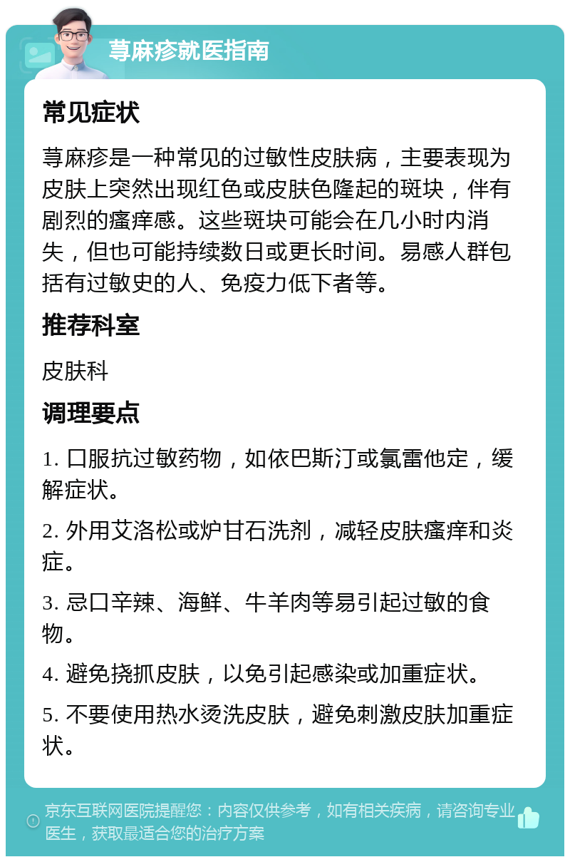 荨麻疹就医指南 常见症状 荨麻疹是一种常见的过敏性皮肤病，主要表现为皮肤上突然出现红色或皮肤色隆起的斑块，伴有剧烈的瘙痒感。这些斑块可能会在几小时内消失，但也可能持续数日或更长时间。易感人群包括有过敏史的人、免疫力低下者等。 推荐科室 皮肤科 调理要点 1. 口服抗过敏药物，如依巴斯汀或氯雷他定，缓解症状。 2. 外用艾洛松或炉甘石洗剂，减轻皮肤瘙痒和炎症。 3. 忌口辛辣、海鲜、牛羊肉等易引起过敏的食物。 4. 避免挠抓皮肤，以免引起感染或加重症状。 5. 不要使用热水烫洗皮肤，避免刺激皮肤加重症状。