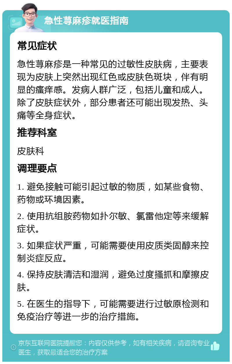 急性荨麻疹就医指南 常见症状 急性荨麻疹是一种常见的过敏性皮肤病，主要表现为皮肤上突然出现红色或皮肤色斑块，伴有明显的瘙痒感。发病人群广泛，包括儿童和成人。除了皮肤症状外，部分患者还可能出现发热、头痛等全身症状。 推荐科室 皮肤科 调理要点 1. 避免接触可能引起过敏的物质，如某些食物、药物或环境因素。 2. 使用抗组胺药物如扑尔敏、氯雷他定等来缓解症状。 3. 如果症状严重，可能需要使用皮质类固醇来控制炎症反应。 4. 保持皮肤清洁和湿润，避免过度搔抓和摩擦皮肤。 5. 在医生的指导下，可能需要进行过敏原检测和免疫治疗等进一步的治疗措施。