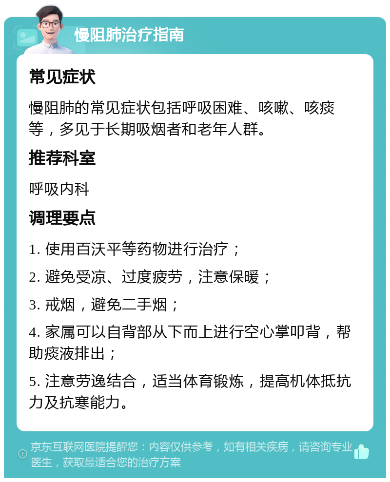 慢阻肺治疗指南 常见症状 慢阻肺的常见症状包括呼吸困难、咳嗽、咳痰等，多见于长期吸烟者和老年人群。 推荐科室 呼吸内科 调理要点 1. 使用百沃平等药物进行治疗； 2. 避免受凉、过度疲劳，注意保暖； 3. 戒烟，避免二手烟； 4. 家属可以自背部从下而上进行空心掌叩背，帮助痰液排出； 5. 注意劳逸结合，适当体育锻炼，提高机体抵抗力及抗寒能力。