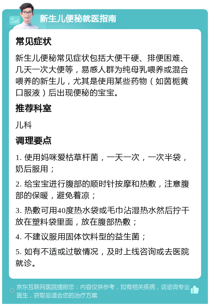 新生儿便秘就医指南 常见症状 新生儿便秘常见症状包括大便干硬、排便困难、几天一次大便等，易感人群为纯母乳喂养或混合喂养的新生儿，尤其是使用某些药物（如茵栀黄口服液）后出现便秘的宝宝。 推荐科室 儿科 调理要点 1. 使用妈咪爱枯草杆菌，一天一次，一次半袋，奶后服用； 2. 给宝宝进行腹部的顺时针按摩和热敷，注意腹部的保暖，避免着凉； 3. 热敷可用40度热水袋或毛巾沾湿热水然后拧干放在塑料袋里面，放在腹部热敷； 4. 不建议服用固体饮料型的益生菌； 5. 如有不适或过敏情况，及时上线咨询或去医院就诊。