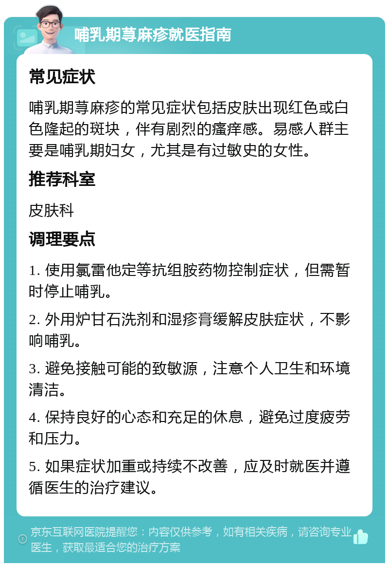 哺乳期荨麻疹就医指南 常见症状 哺乳期荨麻疹的常见症状包括皮肤出现红色或白色隆起的斑块，伴有剧烈的瘙痒感。易感人群主要是哺乳期妇女，尤其是有过敏史的女性。 推荐科室 皮肤科 调理要点 1. 使用氯雷他定等抗组胺药物控制症状，但需暂时停止哺乳。 2. 外用炉甘石洗剂和湿疹膏缓解皮肤症状，不影响哺乳。 3. 避免接触可能的致敏源，注意个人卫生和环境清洁。 4. 保持良好的心态和充足的休息，避免过度疲劳和压力。 5. 如果症状加重或持续不改善，应及时就医并遵循医生的治疗建议。