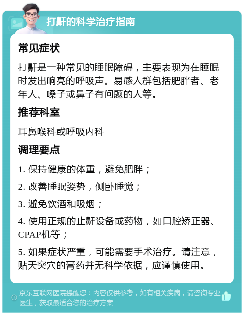 打鼾的科学治疗指南 常见症状 打鼾是一种常见的睡眠障碍，主要表现为在睡眠时发出响亮的呼吸声。易感人群包括肥胖者、老年人、嗓子或鼻子有问题的人等。 推荐科室 耳鼻喉科或呼吸内科 调理要点 1. 保持健康的体重，避免肥胖； 2. 改善睡眠姿势，侧卧睡觉； 3. 避免饮酒和吸烟； 4. 使用正规的止鼾设备或药物，如口腔矫正器、CPAP机等； 5. 如果症状严重，可能需要手术治疗。请注意，贴天突穴的膏药并无科学依据，应谨慎使用。