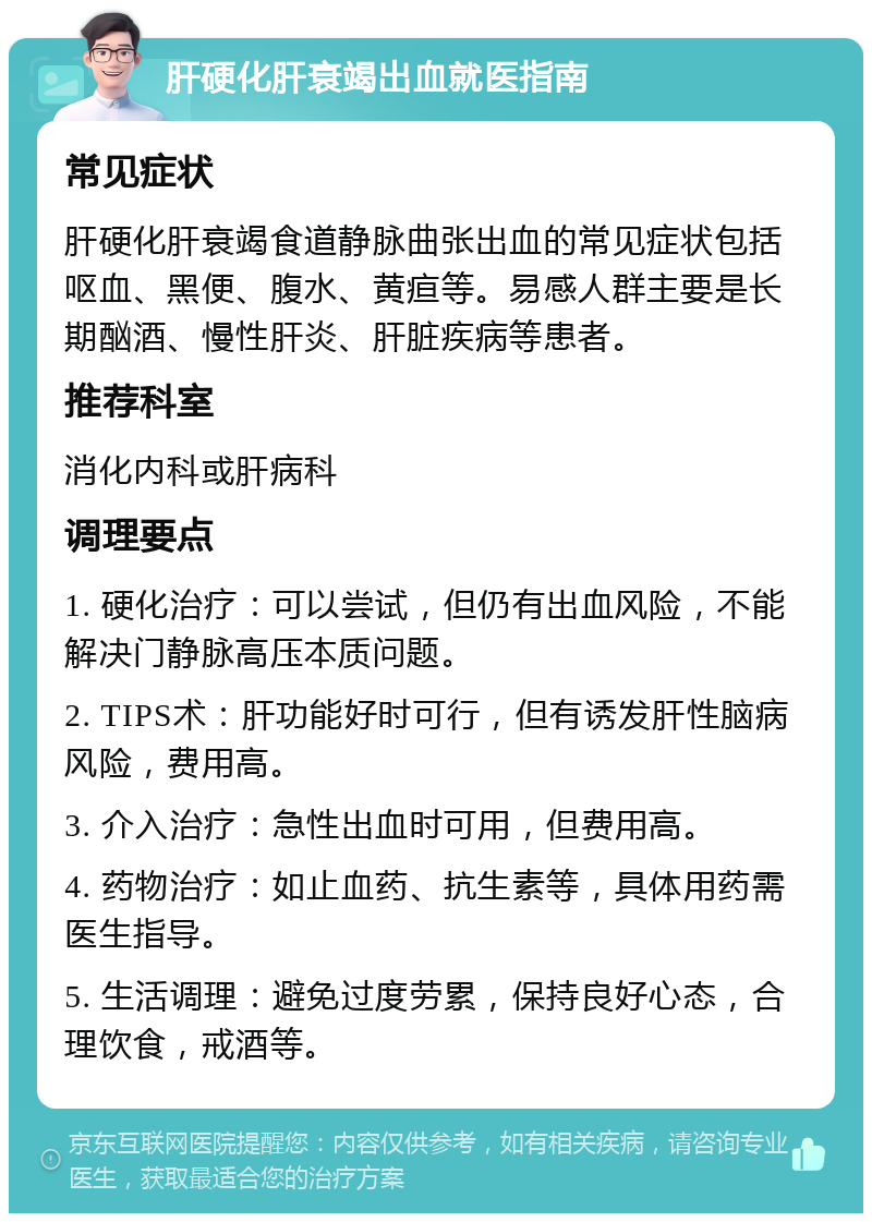 肝硬化肝衰竭出血就医指南 常见症状 肝硬化肝衰竭食道静脉曲张出血的常见症状包括呕血、黑便、腹水、黄疸等。易感人群主要是长期酗酒、慢性肝炎、肝脏疾病等患者。 推荐科室 消化内科或肝病科 调理要点 1. 硬化治疗：可以尝试，但仍有出血风险，不能解决门静脉高压本质问题。 2. TIPS术：肝功能好时可行，但有诱发肝性脑病风险，费用高。 3. 介入治疗：急性出血时可用，但费用高。 4. 药物治疗：如止血药、抗生素等，具体用药需医生指导。 5. 生活调理：避免过度劳累，保持良好心态，合理饮食，戒酒等。