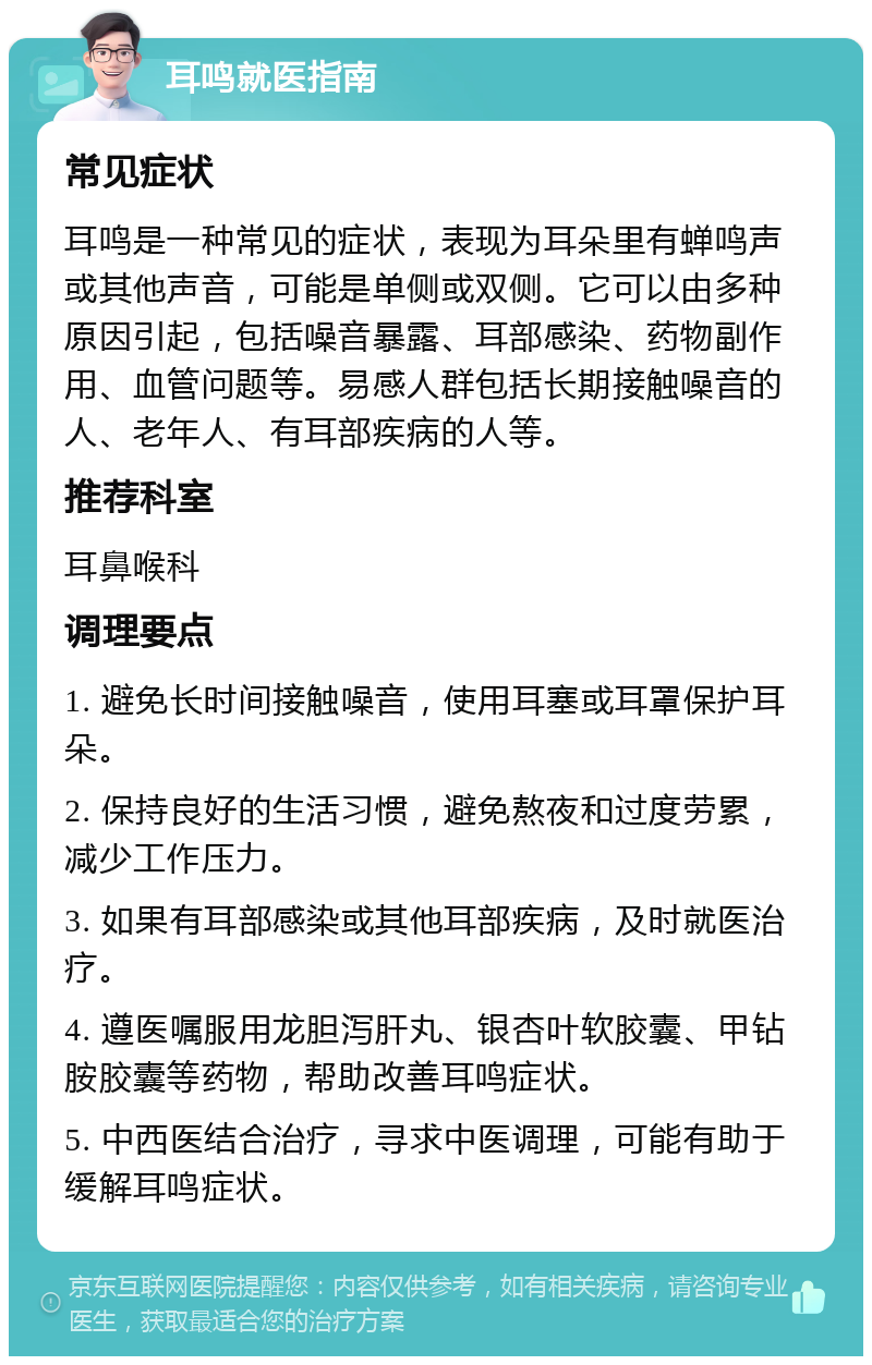 耳鸣就医指南 常见症状 耳鸣是一种常见的症状，表现为耳朵里有蝉鸣声或其他声音，可能是单侧或双侧。它可以由多种原因引起，包括噪音暴露、耳部感染、药物副作用、血管问题等。易感人群包括长期接触噪音的人、老年人、有耳部疾病的人等。 推荐科室 耳鼻喉科 调理要点 1. 避免长时间接触噪音，使用耳塞或耳罩保护耳朵。 2. 保持良好的生活习惯，避免熬夜和过度劳累，减少工作压力。 3. 如果有耳部感染或其他耳部疾病，及时就医治疗。 4. 遵医嘱服用龙胆泻肝丸、银杏叶软胶囊、甲钻胺胶囊等药物，帮助改善耳鸣症状。 5. 中西医结合治疗，寻求中医调理，可能有助于缓解耳鸣症状。