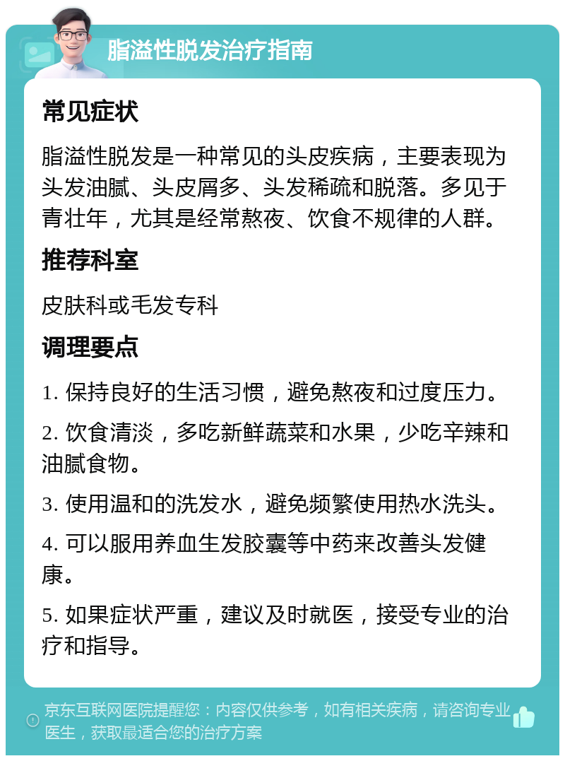 脂溢性脱发治疗指南 常见症状 脂溢性脱发是一种常见的头皮疾病，主要表现为头发油腻、头皮屑多、头发稀疏和脱落。多见于青壮年，尤其是经常熬夜、饮食不规律的人群。 推荐科室 皮肤科或毛发专科 调理要点 1. 保持良好的生活习惯，避免熬夜和过度压力。 2. 饮食清淡，多吃新鲜蔬菜和水果，少吃辛辣和油腻食物。 3. 使用温和的洗发水，避免频繁使用热水洗头。 4. 可以服用养血生发胶囊等中药来改善头发健康。 5. 如果症状严重，建议及时就医，接受专业的治疗和指导。