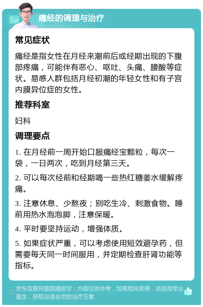 痛经的调理与治疗 常见症状 痛经是指女性在月经来潮前后或经期出现的下腹部疼痛，可能伴有恶心、呕吐、头痛、腰酸等症状。易感人群包括月经初潮的年轻女性和有子宫内膜异位症的女性。 推荐科室 妇科 调理要点 1. 在月经前一周开始口服痛经宝颗粒，每次一袋，一日两次，吃到月经第三天。 2. 可以每次经前和经期喝一些热红糖姜水缓解疼痛。 3. 注意休息、少熬夜；别吃生冷、刺激食物。睡前用热水泡泡脚，注意保暖。 4. 平时要坚持运动，增强体质。 5. 如果症状严重，可以考虑使用短效避孕药，但需要每天同一时间服用，并定期检查肝肾功能等指标。