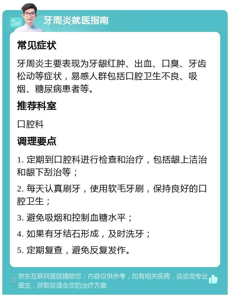 牙周炎就医指南 常见症状 牙周炎主要表现为牙龈红肿、出血、口臭、牙齿松动等症状，易感人群包括口腔卫生不良、吸烟、糖尿病患者等。 推荐科室 口腔科 调理要点 1. 定期到口腔科进行检查和治疗，包括龈上洁治和龈下刮治等； 2. 每天认真刷牙，使用软毛牙刷，保持良好的口腔卫生； 3. 避免吸烟和控制血糖水平； 4. 如果有牙结石形成，及时洗牙； 5. 定期复查，避免反复发作。