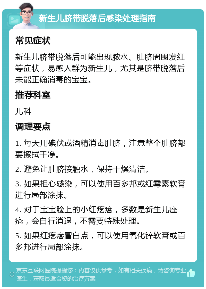 新生儿脐带脱落后感染处理指南 常见症状 新生儿脐带脱落后可能出现脓水、肚脐周围发红等症状，易感人群为新生儿，尤其是脐带脱落后未能正确消毒的宝宝。 推荐科室 儿科 调理要点 1. 每天用碘伏或酒精消毒肚脐，注意整个肚脐都要擦拭干净。 2. 避免让肚脐接触水，保持干燥清洁。 3. 如果担心感染，可以使用百多邦或红霉素软膏进行局部涂抹。 4. 对于宝宝脸上的小红疙瘩，多数是新生儿痤疮，会自行消退，不需要特殊处理。 5. 如果红疙瘩冒白点，可以使用氧化锌软膏或百多邦进行局部涂抹。