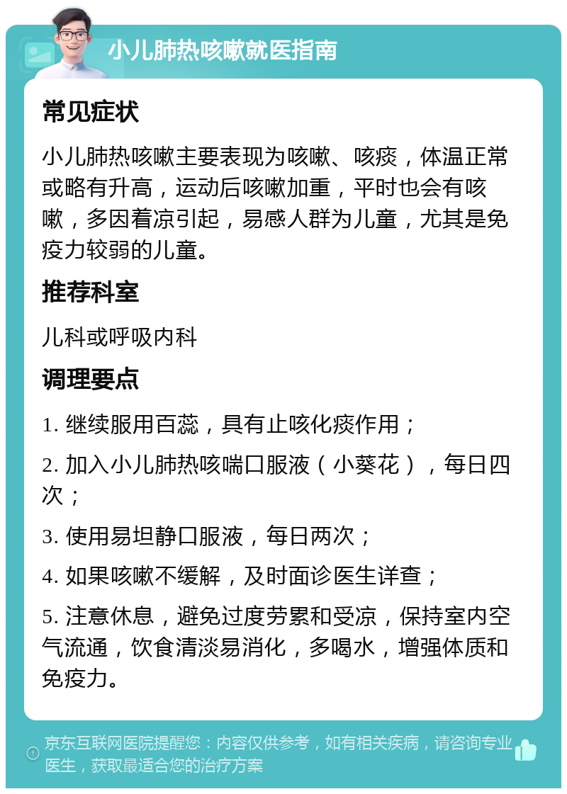 小儿肺热咳嗽就医指南 常见症状 小儿肺热咳嗽主要表现为咳嗽、咳痰，体温正常或略有升高，运动后咳嗽加重，平时也会有咳嗽，多因着凉引起，易感人群为儿童，尤其是免疫力较弱的儿童。 推荐科室 儿科或呼吸内科 调理要点 1. 继续服用百蕊，具有止咳化痰作用； 2. 加入小儿肺热咳喘口服液（小葵花），每日四次； 3. 使用易坦静口服液，每日两次； 4. 如果咳嗽不缓解，及时面诊医生详查； 5. 注意休息，避免过度劳累和受凉，保持室内空气流通，饮食清淡易消化，多喝水，增强体质和免疫力。