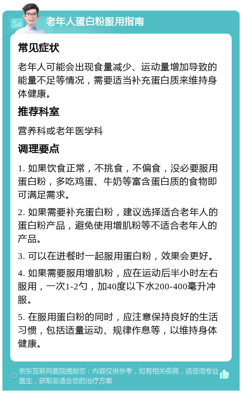 老年人蛋白粉服用指南 常见症状 老年人可能会出现食量减少、运动量增加导致的能量不足等情况，需要适当补充蛋白质来维持身体健康。 推荐科室 营养科或老年医学科 调理要点 1. 如果饮食正常，不挑食，不偏食，没必要服用蛋白粉，多吃鸡蛋、牛奶等富含蛋白质的食物即可满足需求。 2. 如果需要补充蛋白粉，建议选择适合老年人的蛋白粉产品，避免使用增肌粉等不适合老年人的产品。 3. 可以在进餐时一起服用蛋白粉，效果会更好。 4. 如果需要服用增肌粉，应在运动后半小时左右服用，一次1-2勺，加40度以下水200-400毫升冲服。 5. 在服用蛋白粉的同时，应注意保持良好的生活习惯，包括适量运动、规律作息等，以维持身体健康。