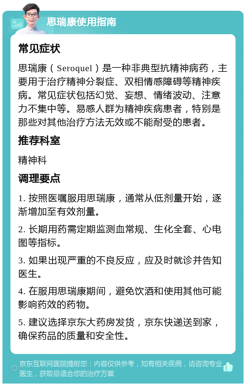 思瑞康使用指南 常见症状 思瑞康（Seroquel）是一种非典型抗精神病药，主要用于治疗精神分裂症、双相情感障碍等精神疾病。常见症状包括幻觉、妄想、情绪波动、注意力不集中等。易感人群为精神疾病患者，特别是那些对其他治疗方法无效或不能耐受的患者。 推荐科室 精神科 调理要点 1. 按照医嘱服用思瑞康，通常从低剂量开始，逐渐增加至有效剂量。 2. 长期用药需定期监测血常规、生化全套、心电图等指标。 3. 如果出现严重的不良反应，应及时就诊并告知医生。 4. 在服用思瑞康期间，避免饮酒和使用其他可能影响药效的药物。 5. 建议选择京东大药房发货，京东快递送到家，确保药品的质量和安全性。