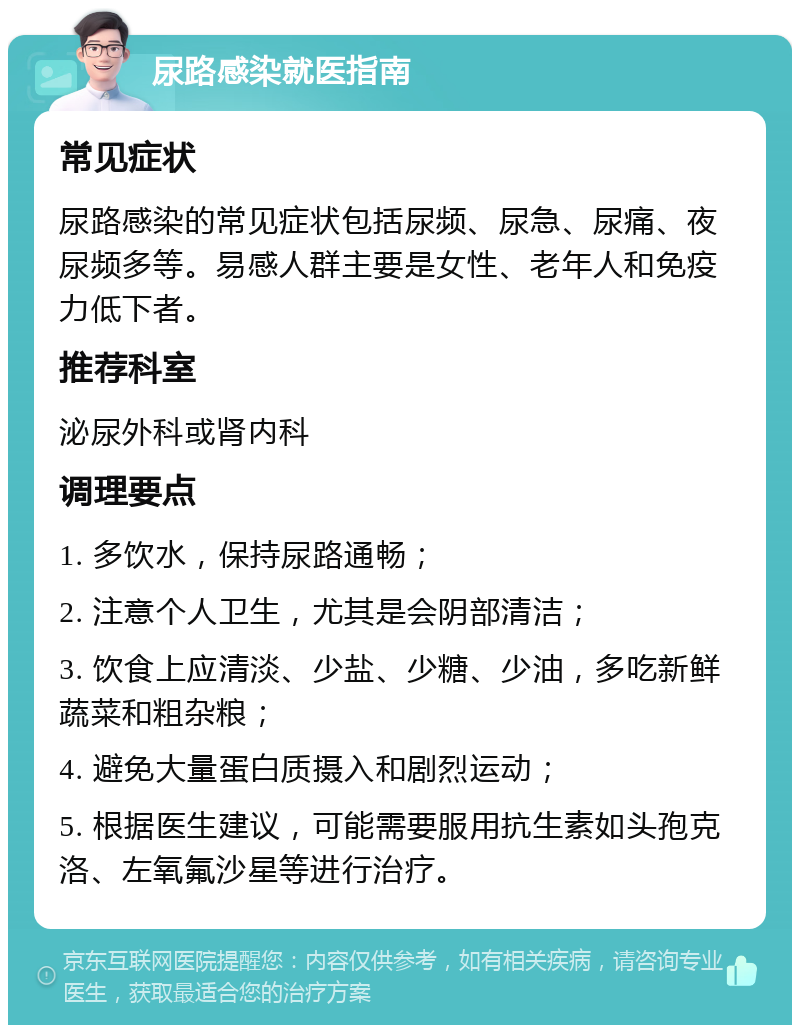 尿路感染就医指南 常见症状 尿路感染的常见症状包括尿频、尿急、尿痛、夜尿频多等。易感人群主要是女性、老年人和免疫力低下者。 推荐科室 泌尿外科或肾内科 调理要点 1. 多饮水，保持尿路通畅； 2. 注意个人卫生，尤其是会阴部清洁； 3. 饮食上应清淡、少盐、少糖、少油，多吃新鲜蔬菜和粗杂粮； 4. 避免大量蛋白质摄入和剧烈运动； 5. 根据医生建议，可能需要服用抗生素如头孢克洛、左氧氟沙星等进行治疗。