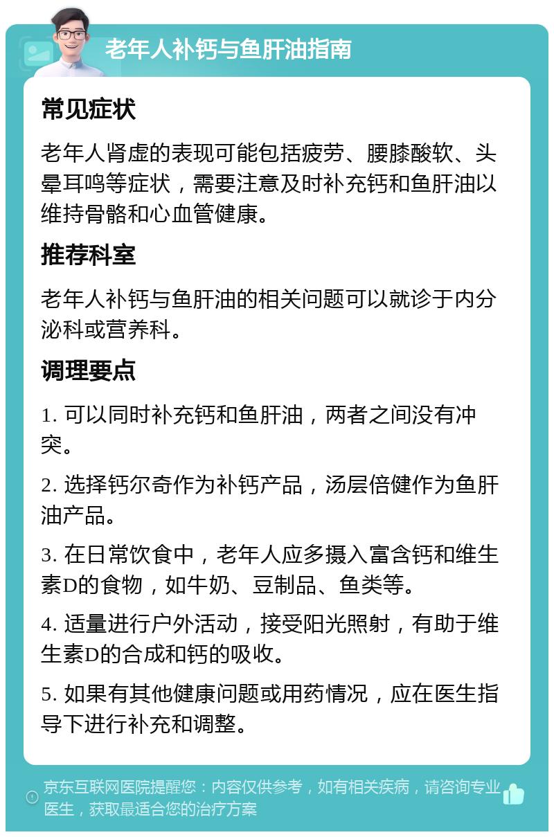 老年人补钙与鱼肝油指南 常见症状 老年人肾虚的表现可能包括疲劳、腰膝酸软、头晕耳鸣等症状，需要注意及时补充钙和鱼肝油以维持骨骼和心血管健康。 推荐科室 老年人补钙与鱼肝油的相关问题可以就诊于内分泌科或营养科。 调理要点 1. 可以同时补充钙和鱼肝油，两者之间没有冲突。 2. 选择钙尔奇作为补钙产品，汤层倍健作为鱼肝油产品。 3. 在日常饮食中，老年人应多摄入富含钙和维生素D的食物，如牛奶、豆制品、鱼类等。 4. 适量进行户外活动，接受阳光照射，有助于维生素D的合成和钙的吸收。 5. 如果有其他健康问题或用药情况，应在医生指导下进行补充和调整。