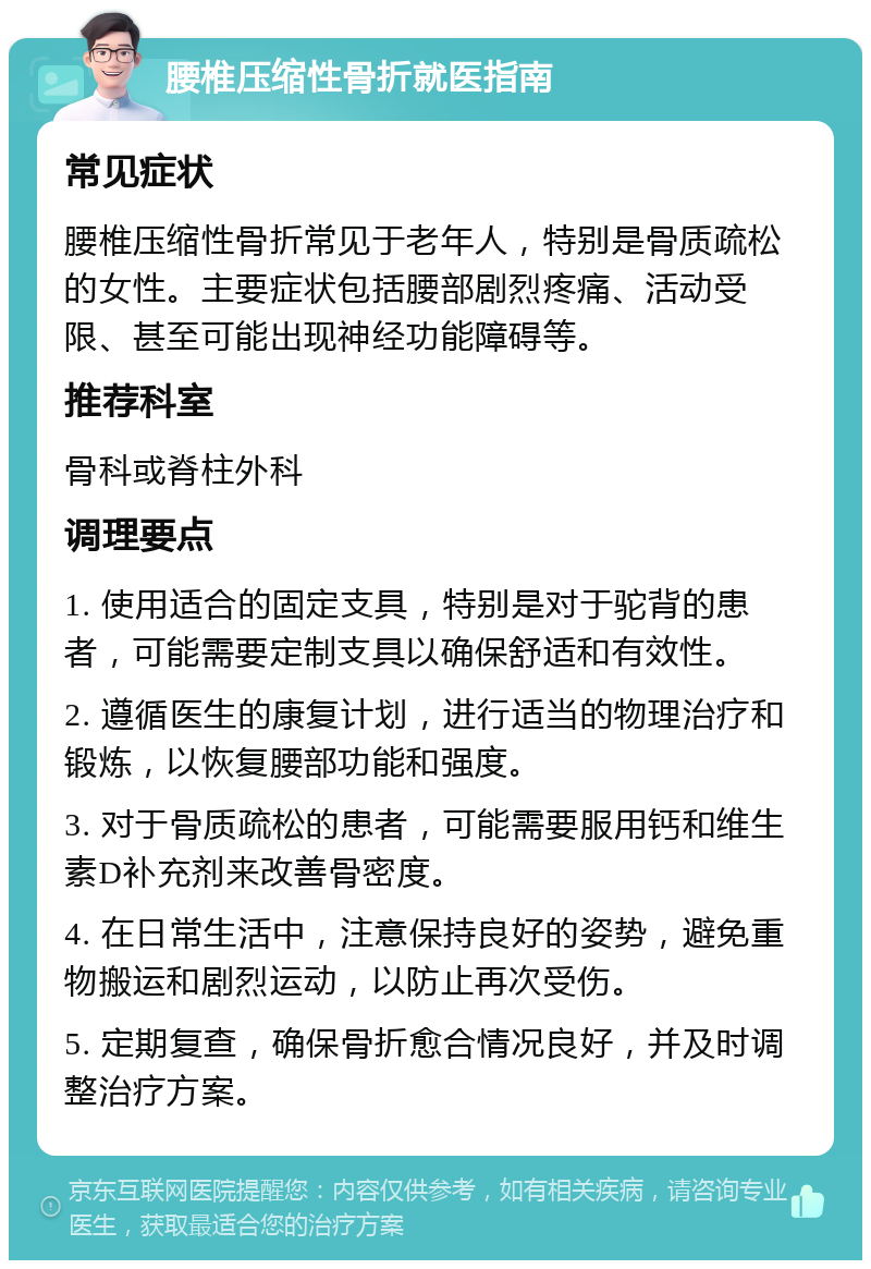 腰椎压缩性骨折就医指南 常见症状 腰椎压缩性骨折常见于老年人，特别是骨质疏松的女性。主要症状包括腰部剧烈疼痛、活动受限、甚至可能出现神经功能障碍等。 推荐科室 骨科或脊柱外科 调理要点 1. 使用适合的固定支具，特别是对于驼背的患者，可能需要定制支具以确保舒适和有效性。 2. 遵循医生的康复计划，进行适当的物理治疗和锻炼，以恢复腰部功能和强度。 3. 对于骨质疏松的患者，可能需要服用钙和维生素D补充剂来改善骨密度。 4. 在日常生活中，注意保持良好的姿势，避免重物搬运和剧烈运动，以防止再次受伤。 5. 定期复查，确保骨折愈合情况良好，并及时调整治疗方案。