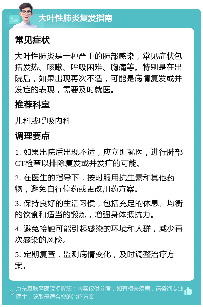 大叶性肺炎复发指南 常见症状 大叶性肺炎是一种严重的肺部感染，常见症状包括发热、咳嗽、呼吸困难、胸痛等。特别是在出院后，如果出现再次不适，可能是病情复发或并发症的表现，需要及时就医。 推荐科室 儿科或呼吸内科 调理要点 1. 如果出院后出现不适，应立即就医，进行肺部CT检查以排除复发或并发症的可能。 2. 在医生的指导下，按时服用抗生素和其他药物，避免自行停药或更改用药方案。 3. 保持良好的生活习惯，包括充足的休息、均衡的饮食和适当的锻炼，增强身体抵抗力。 4. 避免接触可能引起感染的环境和人群，减少再次感染的风险。 5. 定期复查，监测病情变化，及时调整治疗方案。