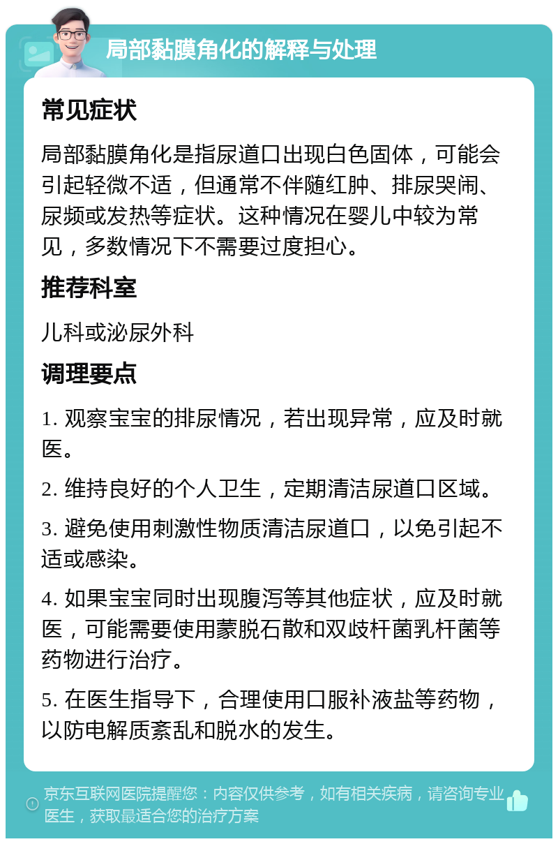 局部黏膜角化的解释与处理 常见症状 局部黏膜角化是指尿道口出现白色固体，可能会引起轻微不适，但通常不伴随红肿、排尿哭闹、尿频或发热等症状。这种情况在婴儿中较为常见，多数情况下不需要过度担心。 推荐科室 儿科或泌尿外科 调理要点 1. 观察宝宝的排尿情况，若出现异常，应及时就医。 2. 维持良好的个人卫生，定期清洁尿道口区域。 3. 避免使用刺激性物质清洁尿道口，以免引起不适或感染。 4. 如果宝宝同时出现腹泻等其他症状，应及时就医，可能需要使用蒙脱石散和双歧杆菌乳杆菌等药物进行治疗。 5. 在医生指导下，合理使用口服补液盐等药物，以防电解质紊乱和脱水的发生。