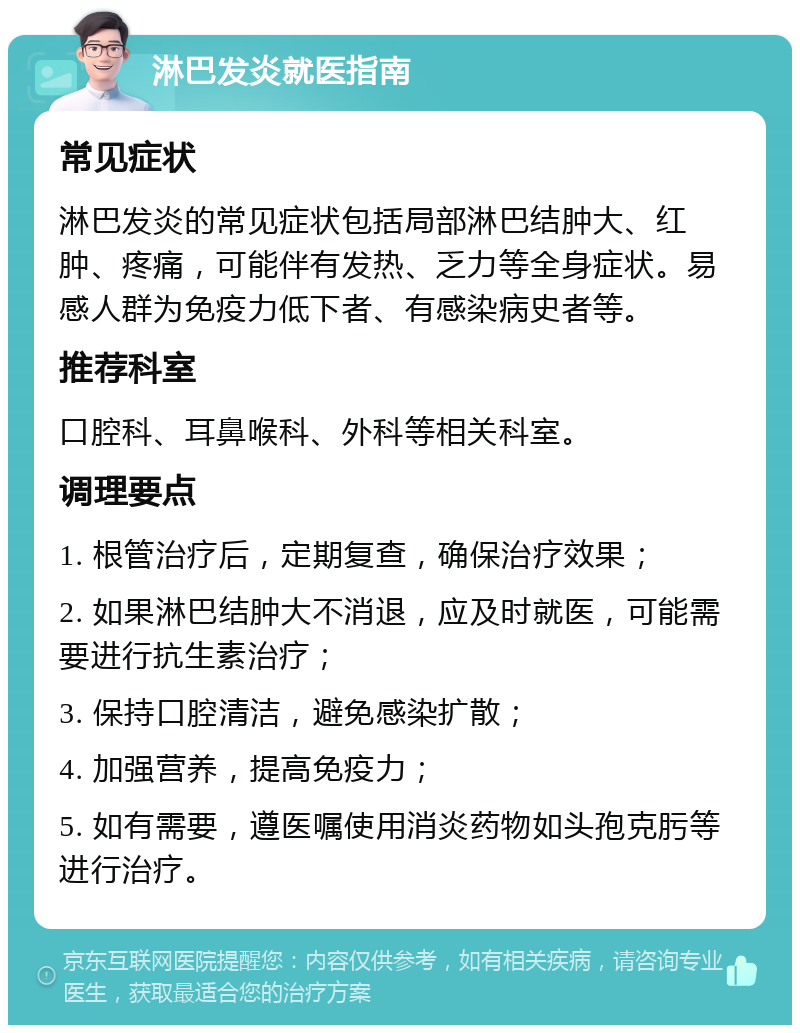 淋巴发炎就医指南 常见症状 淋巴发炎的常见症状包括局部淋巴结肿大、红肿、疼痛，可能伴有发热、乏力等全身症状。易感人群为免疫力低下者、有感染病史者等。 推荐科室 口腔科、耳鼻喉科、外科等相关科室。 调理要点 1. 根管治疗后，定期复查，确保治疗效果； 2. 如果淋巴结肿大不消退，应及时就医，可能需要进行抗生素治疗； 3. 保持口腔清洁，避免感染扩散； 4. 加强营养，提高免疫力； 5. 如有需要，遵医嘱使用消炎药物如头孢克肟等进行治疗。