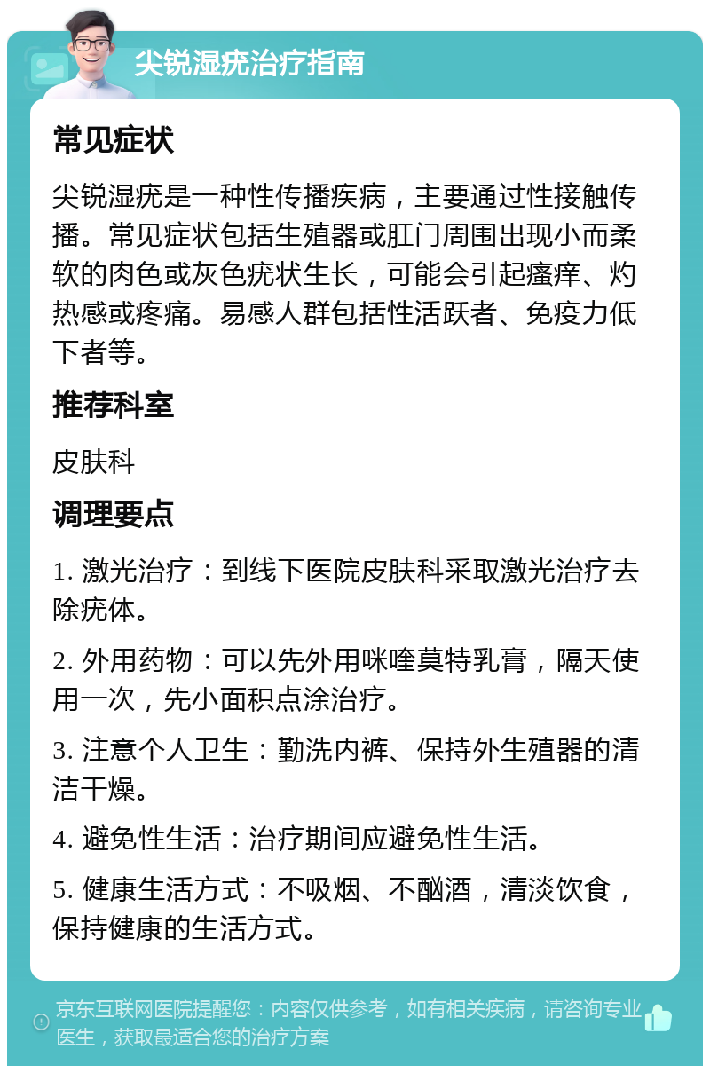 尖锐湿疣治疗指南 常见症状 尖锐湿疣是一种性传播疾病，主要通过性接触传播。常见症状包括生殖器或肛门周围出现小而柔软的肉色或灰色疣状生长，可能会引起瘙痒、灼热感或疼痛。易感人群包括性活跃者、免疫力低下者等。 推荐科室 皮肤科 调理要点 1. 激光治疗：到线下医院皮肤科采取激光治疗去除疣体。 2. 外用药物：可以先外用咪喹莫特乳膏，隔天使用一次，先小面积点涂治疗。 3. 注意个人卫生：勤洗内裤、保持外生殖器的清洁干燥。 4. 避免性生活：治疗期间应避免性生活。 5. 健康生活方式：不吸烟、不酗酒，清淡饮食，保持健康的生活方式。