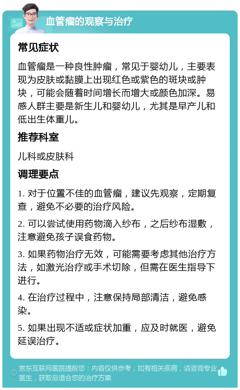 血管瘤的观察与治疗 常见症状 血管瘤是一种良性肿瘤，常见于婴幼儿，主要表现为皮肤或黏膜上出现红色或紫色的斑块或肿块，可能会随着时间增长而增大或颜色加深。易感人群主要是新生儿和婴幼儿，尤其是早产儿和低出生体重儿。 推荐科室 儿科或皮肤科 调理要点 1. 对于位置不佳的血管瘤，建议先观察，定期复查，避免不必要的治疗风险。 2. 可以尝试使用药物滴入纱布，之后纱布湿敷，注意避免孩子误食药物。 3. 如果药物治疗无效，可能需要考虑其他治疗方法，如激光治疗或手术切除，但需在医生指导下进行。 4. 在治疗过程中，注意保持局部清洁，避免感染。 5. 如果出现不适或症状加重，应及时就医，避免延误治疗。