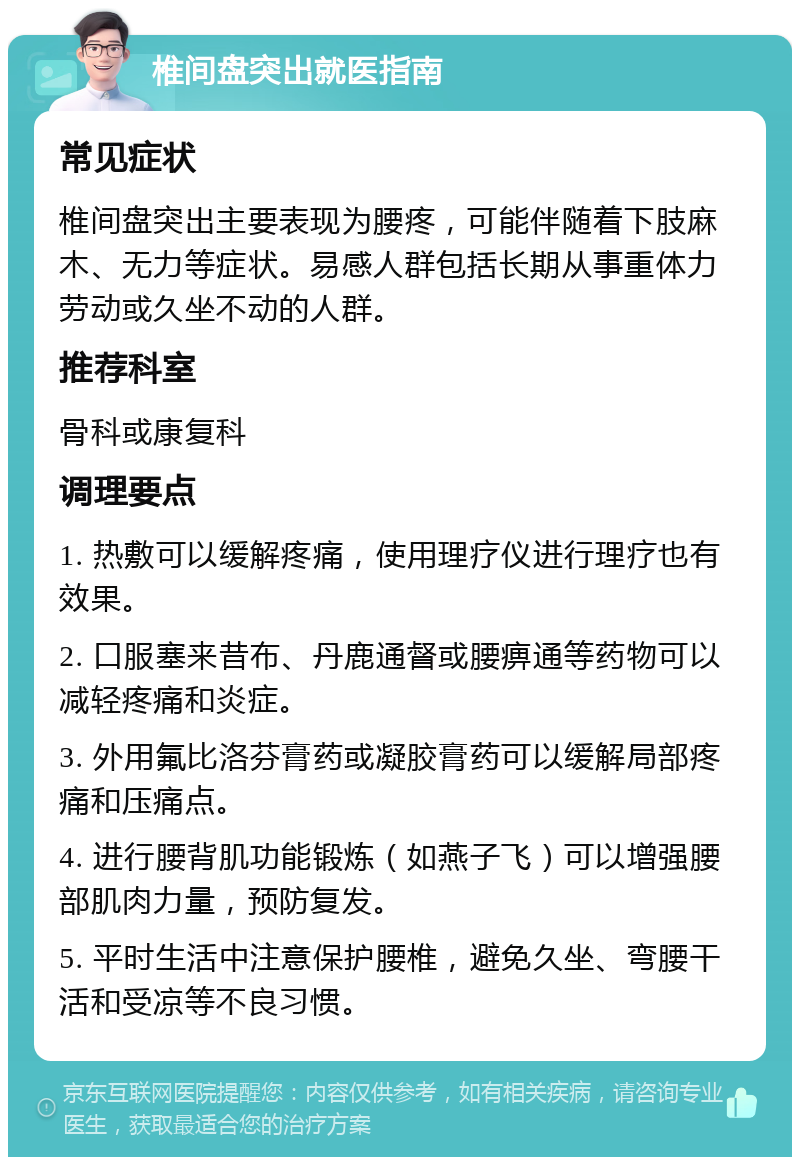 椎间盘突出就医指南 常见症状 椎间盘突出主要表现为腰疼，可能伴随着下肢麻木、无力等症状。易感人群包括长期从事重体力劳动或久坐不动的人群。 推荐科室 骨科或康复科 调理要点 1. 热敷可以缓解疼痛，使用理疗仪进行理疗也有效果。 2. 口服塞来昔布、丹鹿通督或腰痹通等药物可以减轻疼痛和炎症。 3. 外用氟比洛芬膏药或凝胶膏药可以缓解局部疼痛和压痛点。 4. 进行腰背肌功能锻炼（如燕子飞）可以增强腰部肌肉力量，预防复发。 5. 平时生活中注意保护腰椎，避免久坐、弯腰干活和受凉等不良习惯。