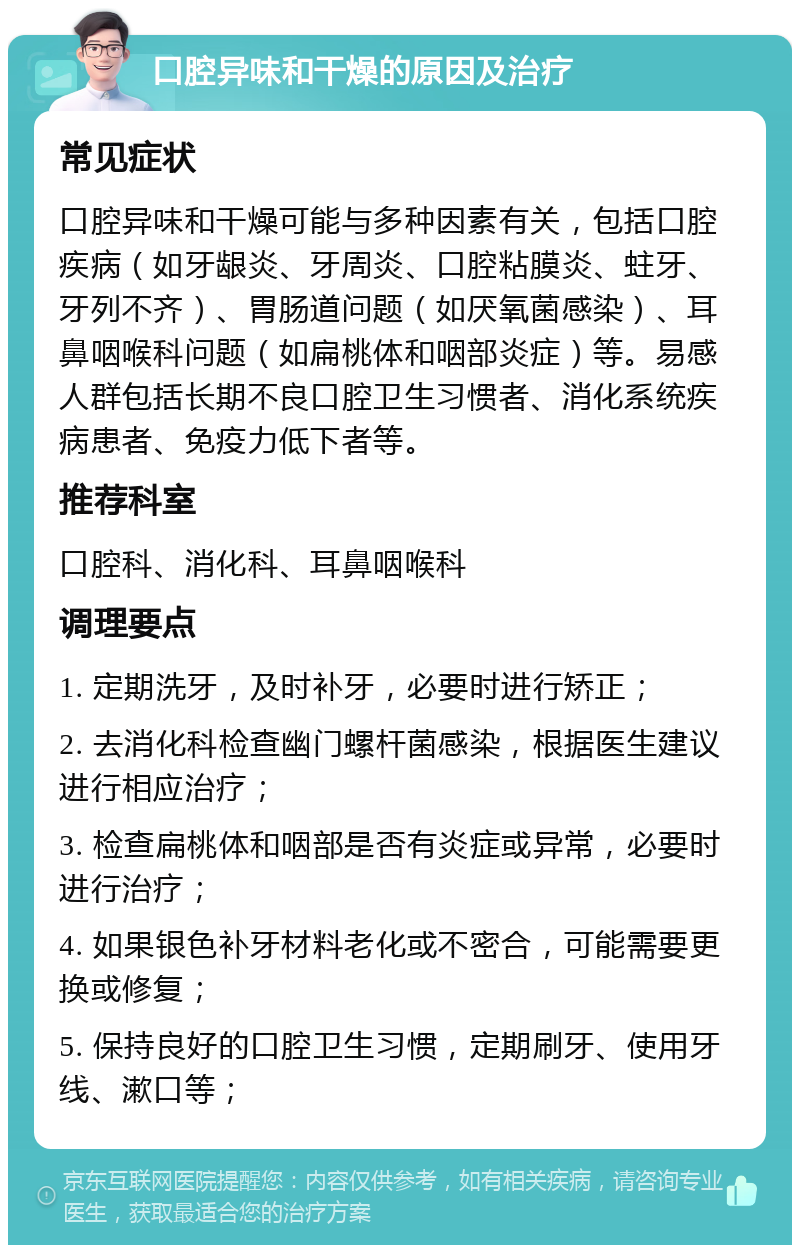 口腔异味和干燥的原因及治疗 常见症状 口腔异味和干燥可能与多种因素有关，包括口腔疾病（如牙龈炎、牙周炎、口腔粘膜炎、蛀牙、牙列不齐）、胃肠道问题（如厌氧菌感染）、耳鼻咽喉科问题（如扁桃体和咽部炎症）等。易感人群包括长期不良口腔卫生习惯者、消化系统疾病患者、免疫力低下者等。 推荐科室 口腔科、消化科、耳鼻咽喉科 调理要点 1. 定期洗牙，及时补牙，必要时进行矫正； 2. 去消化科检查幽门螺杆菌感染，根据医生建议进行相应治疗； 3. 检查扁桃体和咽部是否有炎症或异常，必要时进行治疗； 4. 如果银色补牙材料老化或不密合，可能需要更换或修复； 5. 保持良好的口腔卫生习惯，定期刷牙、使用牙线、漱口等；