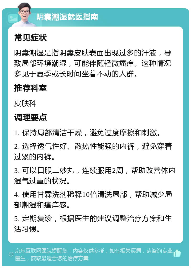 阴囊潮湿就医指南 常见症状 阴囊潮湿是指阴囊皮肤表面出现过多的汗液，导致局部环境潮湿，可能伴随轻微瘙痒。这种情况多见于夏季或长时间坐着不动的人群。 推荐科室 皮肤科 调理要点 1. 保持局部清洁干燥，避免过度摩擦和刺激。 2. 选择透气性好、散热性能强的内裤，避免穿着过紧的内裤。 3. 可以口服二妙丸，连续服用2周，帮助改善体内湿气过重的状况。 4. 使用甘霖洗剂稀释10倍清洗局部，帮助减少局部潮湿和瘙痒感。 5. 定期复诊，根据医生的建议调整治疗方案和生活习惯。