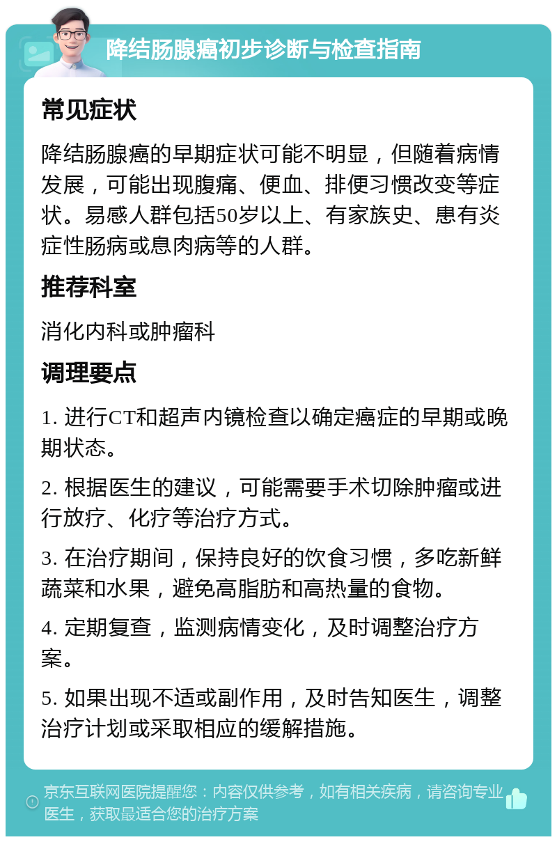 降结肠腺癌初步诊断与检查指南 常见症状 降结肠腺癌的早期症状可能不明显，但随着病情发展，可能出现腹痛、便血、排便习惯改变等症状。易感人群包括50岁以上、有家族史、患有炎症性肠病或息肉病等的人群。 推荐科室 消化内科或肿瘤科 调理要点 1. 进行CT和超声内镜检查以确定癌症的早期或晚期状态。 2. 根据医生的建议，可能需要手术切除肿瘤或进行放疗、化疗等治疗方式。 3. 在治疗期间，保持良好的饮食习惯，多吃新鲜蔬菜和水果，避免高脂肪和高热量的食物。 4. 定期复查，监测病情变化，及时调整治疗方案。 5. 如果出现不适或副作用，及时告知医生，调整治疗计划或采取相应的缓解措施。