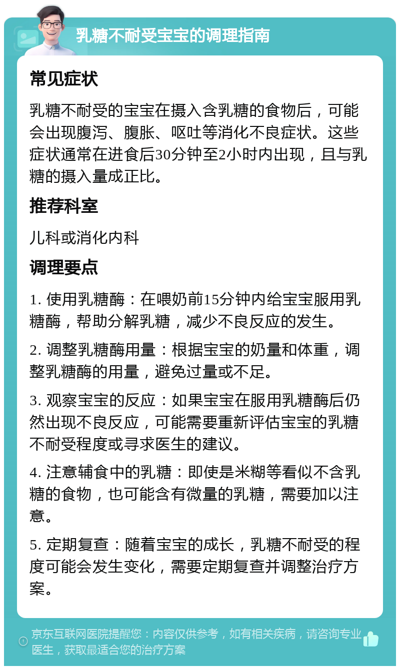 乳糖不耐受宝宝的调理指南 常见症状 乳糖不耐受的宝宝在摄入含乳糖的食物后，可能会出现腹泻、腹胀、呕吐等消化不良症状。这些症状通常在进食后30分钟至2小时内出现，且与乳糖的摄入量成正比。 推荐科室 儿科或消化内科 调理要点 1. 使用乳糖酶：在喂奶前15分钟内给宝宝服用乳糖酶，帮助分解乳糖，减少不良反应的发生。 2. 调整乳糖酶用量：根据宝宝的奶量和体重，调整乳糖酶的用量，避免过量或不足。 3. 观察宝宝的反应：如果宝宝在服用乳糖酶后仍然出现不良反应，可能需要重新评估宝宝的乳糖不耐受程度或寻求医生的建议。 4. 注意辅食中的乳糖：即使是米糊等看似不含乳糖的食物，也可能含有微量的乳糖，需要加以注意。 5. 定期复查：随着宝宝的成长，乳糖不耐受的程度可能会发生变化，需要定期复查并调整治疗方案。