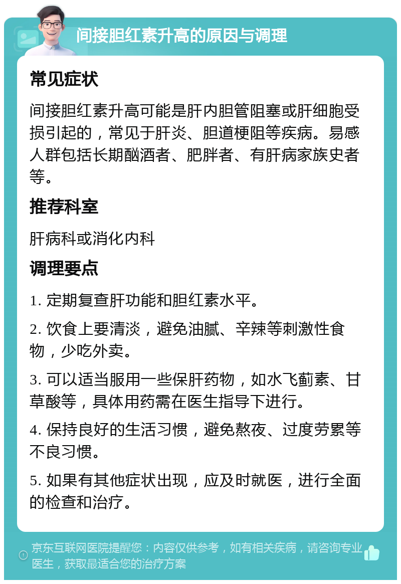 间接胆红素升高的原因与调理 常见症状 间接胆红素升高可能是肝内胆管阻塞或肝细胞受损引起的，常见于肝炎、胆道梗阻等疾病。易感人群包括长期酗酒者、肥胖者、有肝病家族史者等。 推荐科室 肝病科或消化内科 调理要点 1. 定期复查肝功能和胆红素水平。 2. 饮食上要清淡，避免油腻、辛辣等刺激性食物，少吃外卖。 3. 可以适当服用一些保肝药物，如水飞蓟素、甘草酸等，具体用药需在医生指导下进行。 4. 保持良好的生活习惯，避免熬夜、过度劳累等不良习惯。 5. 如果有其他症状出现，应及时就医，进行全面的检查和治疗。