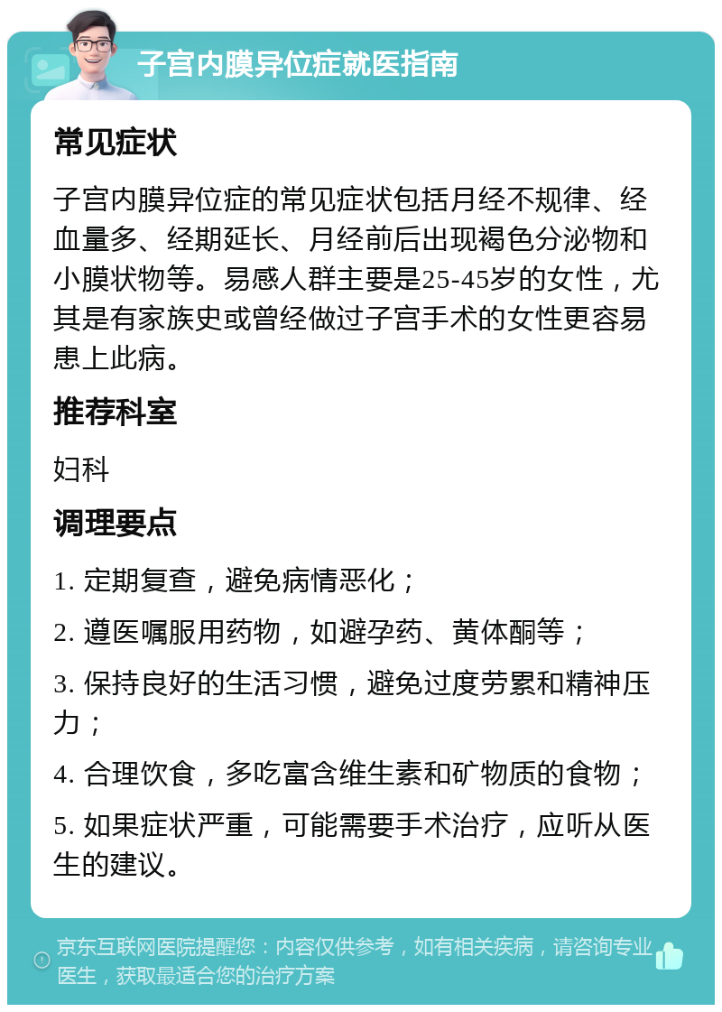 子宫内膜异位症就医指南 常见症状 子宫内膜异位症的常见症状包括月经不规律、经血量多、经期延长、月经前后出现褐色分泌物和小膜状物等。易感人群主要是25-45岁的女性，尤其是有家族史或曾经做过子宫手术的女性更容易患上此病。 推荐科室 妇科 调理要点 1. 定期复查，避免病情恶化； 2. 遵医嘱服用药物，如避孕药、黄体酮等； 3. 保持良好的生活习惯，避免过度劳累和精神压力； 4. 合理饮食，多吃富含维生素和矿物质的食物； 5. 如果症状严重，可能需要手术治疗，应听从医生的建议。