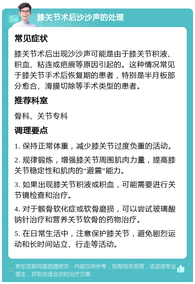 膝关节术后沙沙声的处理 常见症状 膝关节术后出现沙沙声可能是由于膝关节积液、积血、粘连或疤痕等原因引起的。这种情况常见于膝关节手术后恢复期的患者，特别是半月板部分愈合、滑膜切除等手术类型的患者。 推荐科室 骨科、关节专科 调理要点 1. 保持正常体重，减少膝关节过度负重的活动。 2. 规律锻炼，增强膝关节周围肌肉力量，提高膝关节稳定性和肌肉的“避震”能力。 3. 如果出现膝关节积液或积血，可能需要进行关节镜检查和治疗。 4. 对于髌骨软化症或软骨磨损，可以尝试玻璃酸钠针治疗和营养关节软骨的药物治疗。 5. 在日常生活中，注意保护膝关节，避免剧烈运动和长时间站立、行走等活动。