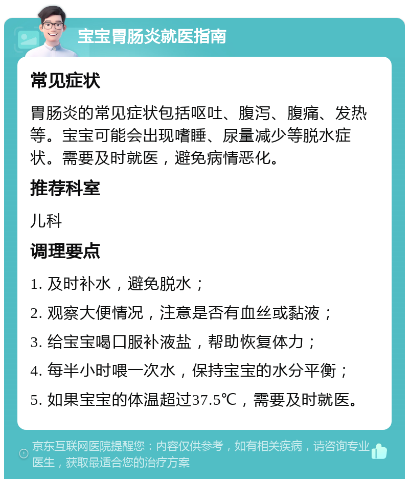 宝宝胃肠炎就医指南 常见症状 胃肠炎的常见症状包括呕吐、腹泻、腹痛、发热等。宝宝可能会出现嗜睡、尿量减少等脱水症状。需要及时就医，避免病情恶化。 推荐科室 儿科 调理要点 1. 及时补水，避免脱水； 2. 观察大便情况，注意是否有血丝或黏液； 3. 给宝宝喝口服补液盐，帮助恢复体力； 4. 每半小时喂一次水，保持宝宝的水分平衡； 5. 如果宝宝的体温超过37.5℃，需要及时就医。