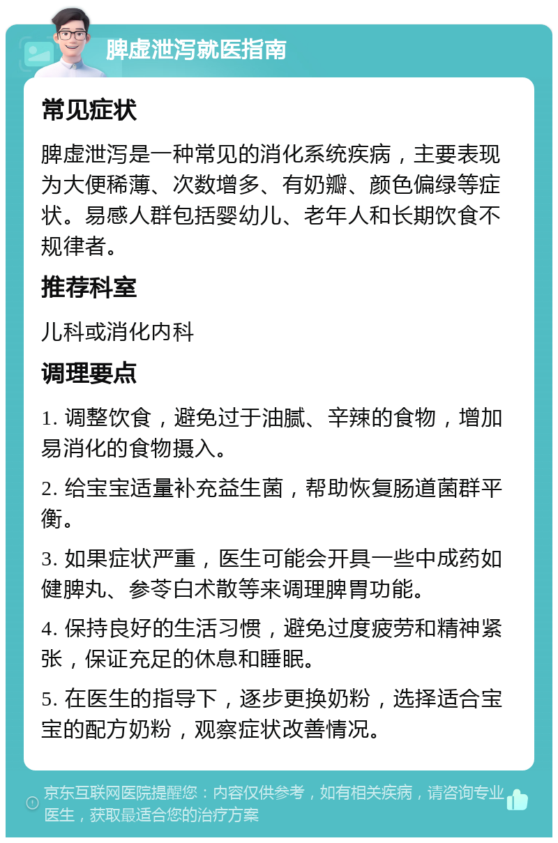 脾虚泄泻就医指南 常见症状 脾虚泄泻是一种常见的消化系统疾病，主要表现为大便稀薄、次数增多、有奶瓣、颜色偏绿等症状。易感人群包括婴幼儿、老年人和长期饮食不规律者。 推荐科室 儿科或消化内科 调理要点 1. 调整饮食，避免过于油腻、辛辣的食物，增加易消化的食物摄入。 2. 给宝宝适量补充益生菌，帮助恢复肠道菌群平衡。 3. 如果症状严重，医生可能会开具一些中成药如健脾丸、参苓白术散等来调理脾胃功能。 4. 保持良好的生活习惯，避免过度疲劳和精神紧张，保证充足的休息和睡眠。 5. 在医生的指导下，逐步更换奶粉，选择适合宝宝的配方奶粉，观察症状改善情况。