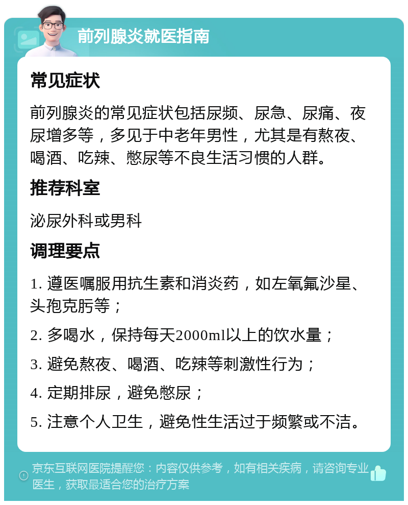 前列腺炎就医指南 常见症状 前列腺炎的常见症状包括尿频、尿急、尿痛、夜尿增多等，多见于中老年男性，尤其是有熬夜、喝酒、吃辣、憋尿等不良生活习惯的人群。 推荐科室 泌尿外科或男科 调理要点 1. 遵医嘱服用抗生素和消炎药，如左氧氟沙星、头孢克肟等； 2. 多喝水，保持每天2000ml以上的饮水量； 3. 避免熬夜、喝酒、吃辣等刺激性行为； 4. 定期排尿，避免憋尿； 5. 注意个人卫生，避免性生活过于频繁或不洁。