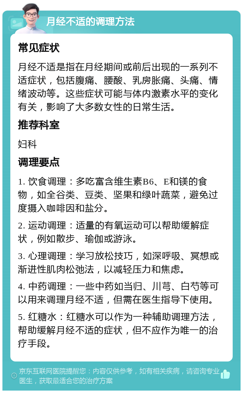 月经不适的调理方法 常见症状 月经不适是指在月经期间或前后出现的一系列不适症状，包括腹痛、腰酸、乳房胀痛、头痛、情绪波动等。这些症状可能与体内激素水平的变化有关，影响了大多数女性的日常生活。 推荐科室 妇科 调理要点 1. 饮食调理：多吃富含维生素B6、E和镁的食物，如全谷类、豆类、坚果和绿叶蔬菜，避免过度摄入咖啡因和盐分。 2. 运动调理：适量的有氧运动可以帮助缓解症状，例如散步、瑜伽或游泳。 3. 心理调理：学习放松技巧，如深呼吸、冥想或渐进性肌肉松弛法，以减轻压力和焦虑。 4. 中药调理：一些中药如当归、川芎、白芍等可以用来调理月经不适，但需在医生指导下使用。 5. 红糖水：红糖水可以作为一种辅助调理方法，帮助缓解月经不适的症状，但不应作为唯一的治疗手段。