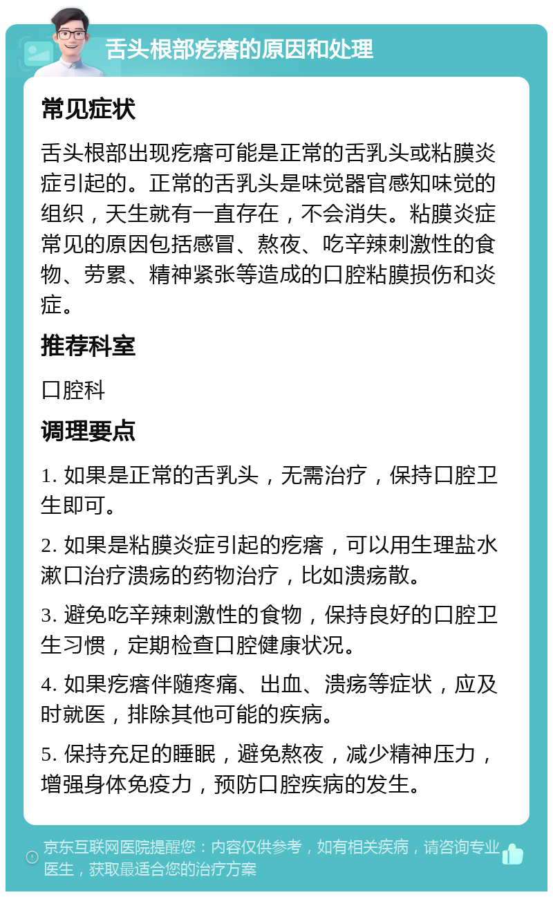 舌头根部疙瘩的原因和处理 常见症状 舌头根部出现疙瘩可能是正常的舌乳头或粘膜炎症引起的。正常的舌乳头是味觉器官感知味觉的组织，天生就有一直存在，不会消失。粘膜炎症常见的原因包括感冒、熬夜、吃辛辣刺激性的食物、劳累、精神紧张等造成的口腔粘膜损伤和炎症。 推荐科室 口腔科 调理要点 1. 如果是正常的舌乳头，无需治疗，保持口腔卫生即可。 2. 如果是粘膜炎症引起的疙瘩，可以用生理盐水漱口治疗溃疡的药物治疗，比如溃疡散。 3. 避免吃辛辣刺激性的食物，保持良好的口腔卫生习惯，定期检查口腔健康状况。 4. 如果疙瘩伴随疼痛、出血、溃疡等症状，应及时就医，排除其他可能的疾病。 5. 保持充足的睡眠，避免熬夜，减少精神压力，增强身体免疫力，预防口腔疾病的发生。