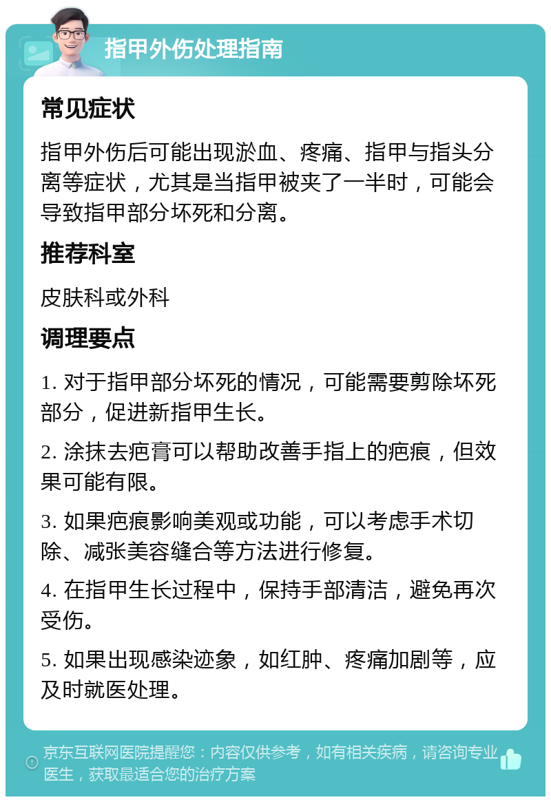 指甲外伤处理指南 常见症状 指甲外伤后可能出现淤血、疼痛、指甲与指头分离等症状，尤其是当指甲被夹了一半时，可能会导致指甲部分坏死和分离。 推荐科室 皮肤科或外科 调理要点 1. 对于指甲部分坏死的情况，可能需要剪除坏死部分，促进新指甲生长。 2. 涂抹去疤膏可以帮助改善手指上的疤痕，但效果可能有限。 3. 如果疤痕影响美观或功能，可以考虑手术切除、减张美容缝合等方法进行修复。 4. 在指甲生长过程中，保持手部清洁，避免再次受伤。 5. 如果出现感染迹象，如红肿、疼痛加剧等，应及时就医处理。