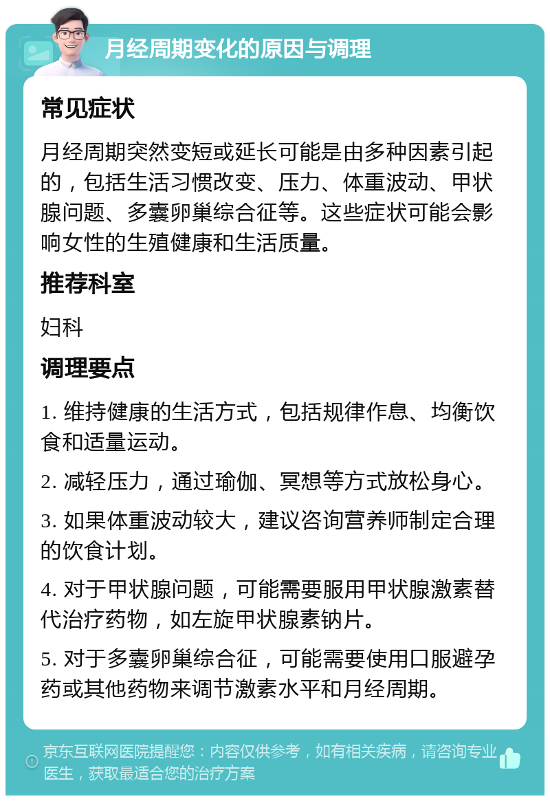 月经周期变化的原因与调理 常见症状 月经周期突然变短或延长可能是由多种因素引起的，包括生活习惯改变、压力、体重波动、甲状腺问题、多囊卵巢综合征等。这些症状可能会影响女性的生殖健康和生活质量。 推荐科室 妇科 调理要点 1. 维持健康的生活方式，包括规律作息、均衡饮食和适量运动。 2. 减轻压力，通过瑜伽、冥想等方式放松身心。 3. 如果体重波动较大，建议咨询营养师制定合理的饮食计划。 4. 对于甲状腺问题，可能需要服用甲状腺激素替代治疗药物，如左旋甲状腺素钠片。 5. 对于多囊卵巢综合征，可能需要使用口服避孕药或其他药物来调节激素水平和月经周期。