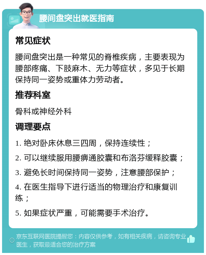 腰间盘突出就医指南 常见症状 腰间盘突出是一种常见的脊椎疾病，主要表现为腰部疼痛、下肢麻木、无力等症状，多见于长期保持同一姿势或重体力劳动者。 推荐科室 骨科或神经外科 调理要点 1. 绝对卧床休息三四周，保持连续性； 2. 可以继续服用腰痹通胶囊和布洛芬缓释胶囊； 3. 避免长时间保持同一姿势，注意腰部保护； 4. 在医生指导下进行适当的物理治疗和康复训练； 5. 如果症状严重，可能需要手术治疗。