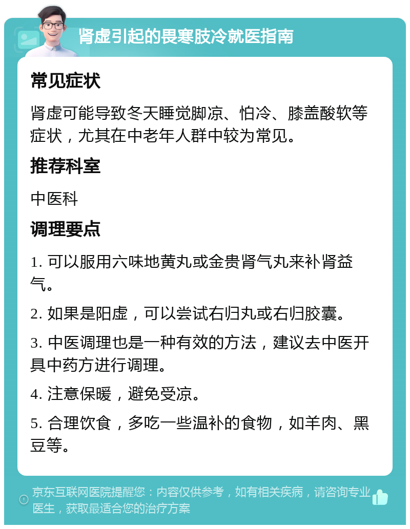 肾虚引起的畏寒肢冷就医指南 常见症状 肾虚可能导致冬天睡觉脚凉、怕冷、膝盖酸软等症状，尤其在中老年人群中较为常见。 推荐科室 中医科 调理要点 1. 可以服用六味地黄丸或金贵肾气丸来补肾益气。 2. 如果是阳虚，可以尝试右归丸或右归胶囊。 3. 中医调理也是一种有效的方法，建议去中医开具中药方进行调理。 4. 注意保暖，避免受凉。 5. 合理饮食，多吃一些温补的食物，如羊肉、黑豆等。