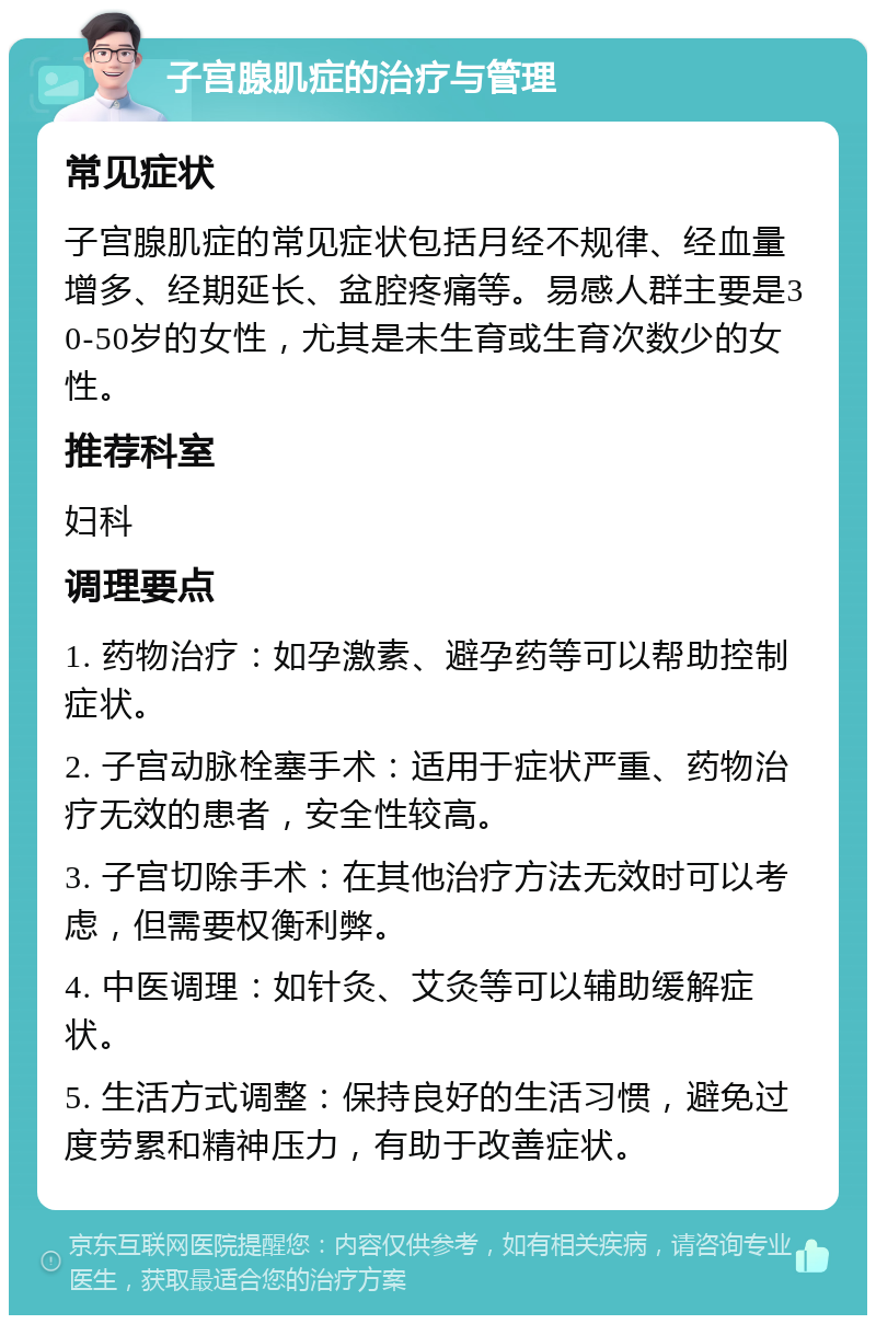 子宫腺肌症的治疗与管理 常见症状 子宫腺肌症的常见症状包括月经不规律、经血量增多、经期延长、盆腔疼痛等。易感人群主要是30-50岁的女性，尤其是未生育或生育次数少的女性。 推荐科室 妇科 调理要点 1. 药物治疗：如孕激素、避孕药等可以帮助控制症状。 2. 子宫动脉栓塞手术：适用于症状严重、药物治疗无效的患者，安全性较高。 3. 子宫切除手术：在其他治疗方法无效时可以考虑，但需要权衡利弊。 4. 中医调理：如针灸、艾灸等可以辅助缓解症状。 5. 生活方式调整：保持良好的生活习惯，避免过度劳累和精神压力，有助于改善症状。