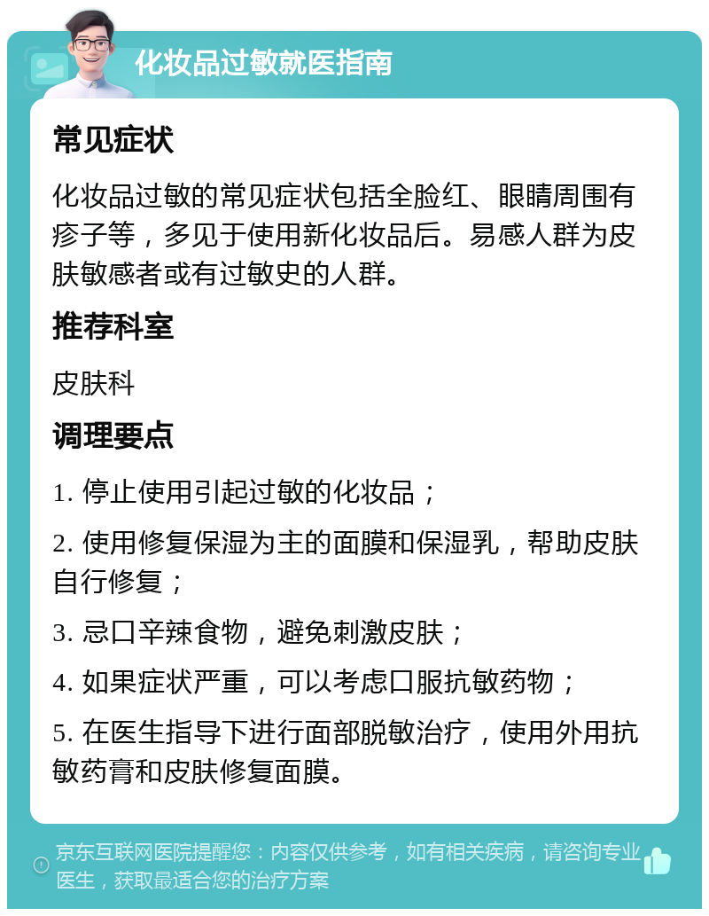 化妆品过敏就医指南 常见症状 化妆品过敏的常见症状包括全脸红、眼睛周围有疹子等，多见于使用新化妆品后。易感人群为皮肤敏感者或有过敏史的人群。 推荐科室 皮肤科 调理要点 1. 停止使用引起过敏的化妆品； 2. 使用修复保湿为主的面膜和保湿乳，帮助皮肤自行修复； 3. 忌口辛辣食物，避免刺激皮肤； 4. 如果症状严重，可以考虑口服抗敏药物； 5. 在医生指导下进行面部脱敏治疗，使用外用抗敏药膏和皮肤修复面膜。