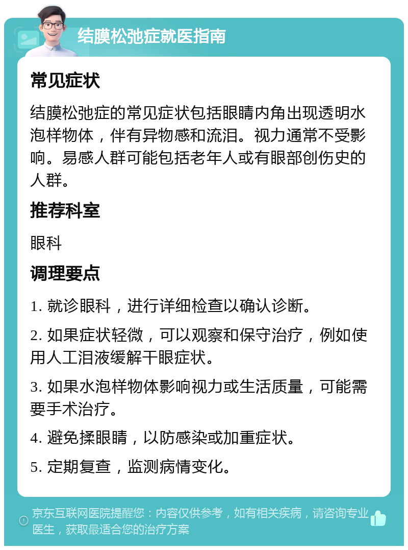 结膜松弛症就医指南 常见症状 结膜松弛症的常见症状包括眼睛内角出现透明水泡样物体，伴有异物感和流泪。视力通常不受影响。易感人群可能包括老年人或有眼部创伤史的人群。 推荐科室 眼科 调理要点 1. 就诊眼科，进行详细检查以确认诊断。 2. 如果症状轻微，可以观察和保守治疗，例如使用人工泪液缓解干眼症状。 3. 如果水泡样物体影响视力或生活质量，可能需要手术治疗。 4. 避免揉眼睛，以防感染或加重症状。 5. 定期复查，监测病情变化。