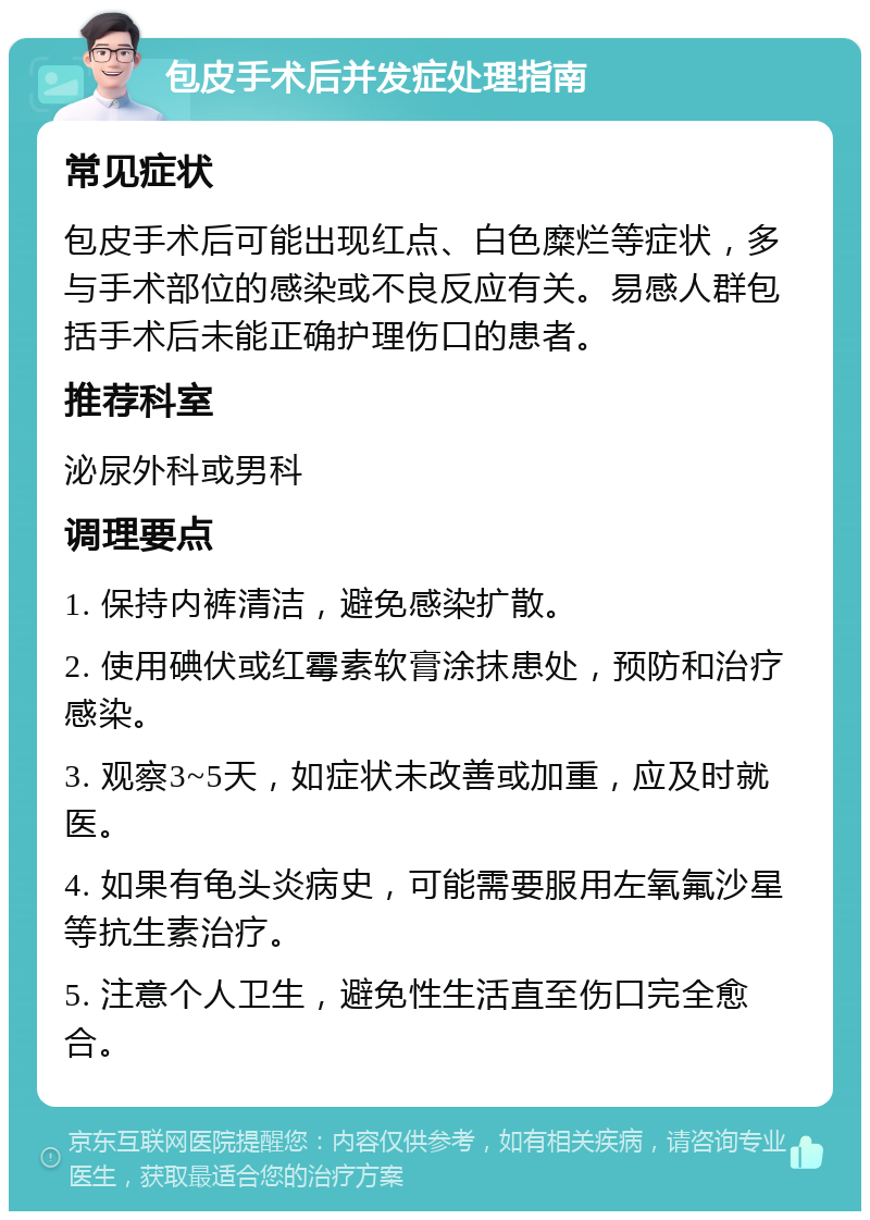 包皮手术后并发症处理指南 常见症状 包皮手术后可能出现红点、白色糜烂等症状，多与手术部位的感染或不良反应有关。易感人群包括手术后未能正确护理伤口的患者。 推荐科室 泌尿外科或男科 调理要点 1. 保持内裤清洁，避免感染扩散。 2. 使用碘伏或红霉素软膏涂抹患处，预防和治疗感染。 3. 观察3~5天，如症状未改善或加重，应及时就医。 4. 如果有龟头炎病史，可能需要服用左氧氟沙星等抗生素治疗。 5. 注意个人卫生，避免性生活直至伤口完全愈合。