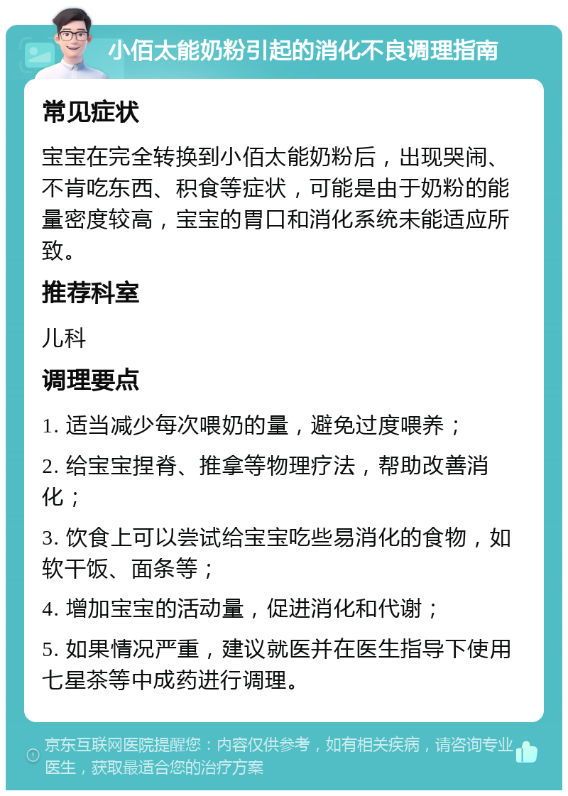 小佰太能奶粉引起的消化不良调理指南 常见症状 宝宝在完全转换到小佰太能奶粉后，出现哭闹、不肯吃东西、积食等症状，可能是由于奶粉的能量密度较高，宝宝的胃口和消化系统未能适应所致。 推荐科室 儿科 调理要点 1. 适当减少每次喂奶的量，避免过度喂养； 2. 给宝宝捏脊、推拿等物理疗法，帮助改善消化； 3. 饮食上可以尝试给宝宝吃些易消化的食物，如软干饭、面条等； 4. 增加宝宝的活动量，促进消化和代谢； 5. 如果情况严重，建议就医并在医生指导下使用七星茶等中成药进行调理。