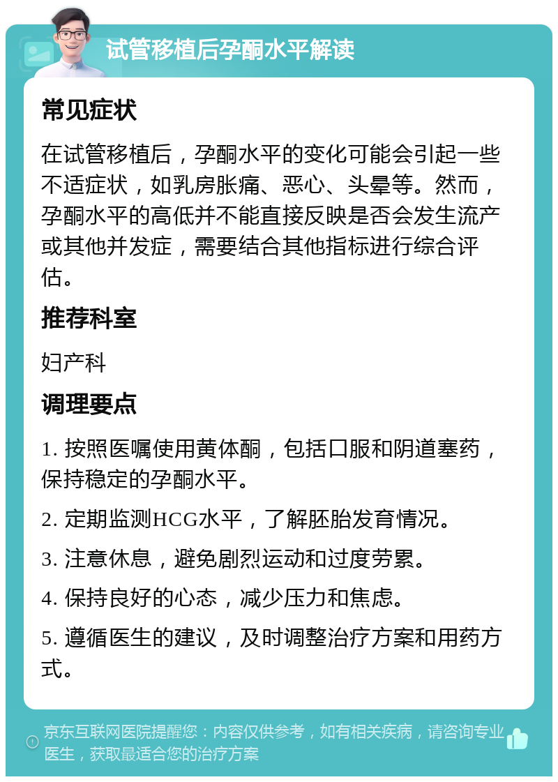 试管移植后孕酮水平解读 常见症状 在试管移植后，孕酮水平的变化可能会引起一些不适症状，如乳房胀痛、恶心、头晕等。然而，孕酮水平的高低并不能直接反映是否会发生流产或其他并发症，需要结合其他指标进行综合评估。 推荐科室 妇产科 调理要点 1. 按照医嘱使用黄体酮，包括口服和阴道塞药，保持稳定的孕酮水平。 2. 定期监测HCG水平，了解胚胎发育情况。 3. 注意休息，避免剧烈运动和过度劳累。 4. 保持良好的心态，减少压力和焦虑。 5. 遵循医生的建议，及时调整治疗方案和用药方式。