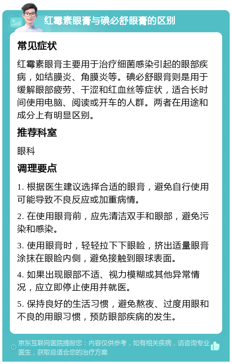 红霉素眼膏与碘必舒眼膏的区别 常见症状 红霉素眼膏主要用于治疗细菌感染引起的眼部疾病，如结膜炎、角膜炎等。碘必舒眼膏则是用于缓解眼部疲劳、干涩和红血丝等症状，适合长时间使用电脑、阅读或开车的人群。两者在用途和成分上有明显区别。 推荐科室 眼科 调理要点 1. 根据医生建议选择合适的眼膏，避免自行使用可能导致不良反应或加重病情。 2. 在使用眼膏前，应先清洁双手和眼部，避免污染和感染。 3. 使用眼膏时，轻轻拉下下眼睑，挤出适量眼膏涂抹在眼睑内侧，避免接触到眼球表面。 4. 如果出现眼部不适、视力模糊或其他异常情况，应立即停止使用并就医。 5. 保持良好的生活习惯，避免熬夜、过度用眼和不良的用眼习惯，预防眼部疾病的发生。