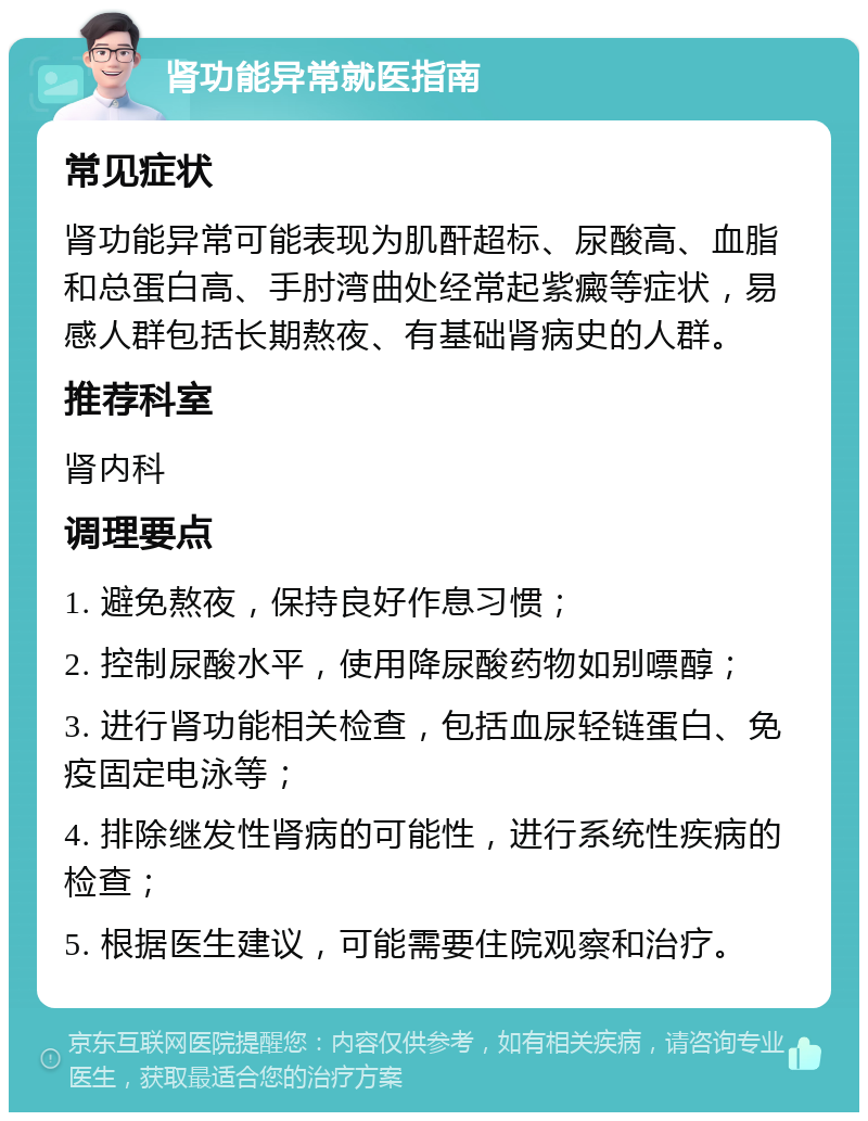 肾功能异常就医指南 常见症状 肾功能异常可能表现为肌酐超标、尿酸高、血脂和总蛋白高、手肘湾曲处经常起紫癜等症状，易感人群包括长期熬夜、有基础肾病史的人群。 推荐科室 肾内科 调理要点 1. 避免熬夜，保持良好作息习惯； 2. 控制尿酸水平，使用降尿酸药物如别嘌醇； 3. 进行肾功能相关检查，包括血尿轻链蛋白、免疫固定电泳等； 4. 排除继发性肾病的可能性，进行系统性疾病的检查； 5. 根据医生建议，可能需要住院观察和治疗。