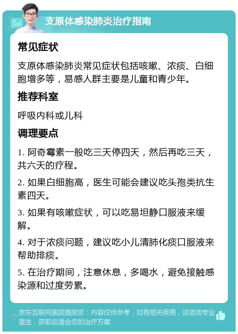 支原体感染肺炎治疗指南 常见症状 支原体感染肺炎常见症状包括咳嗽、浓痰、白细胞增多等，易感人群主要是儿童和青少年。 推荐科室 呼吸内科或儿科 调理要点 1. 阿奇霉素一般吃三天停四天，然后再吃三天，共六天的疗程。 2. 如果白细胞高，医生可能会建议吃头孢类抗生素四天。 3. 如果有咳嗽症状，可以吃易坦静口服液来缓解。 4. 对于浓痰问题，建议吃小儿清肺化痰口服液来帮助排痰。 5. 在治疗期间，注意休息，多喝水，避免接触感染源和过度劳累。